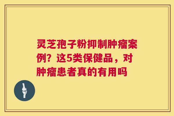 灵芝孢子粉抑制肿瘤案例?这5类保健品,对肿瘤患者真的有用吗 第1张 灵芝孢子粉抑制肿瘤案例?这5类保健品,对肿瘤患者真的有用吗 第1张