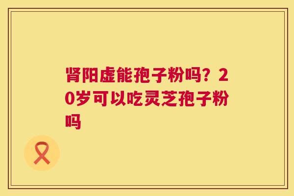 肾阳虚能孢子粉吗？20岁可以吃灵芝孢子粉吗  第1张