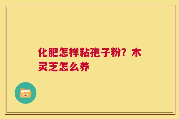 化肥怎样粘孢子粉?木灵芝怎么养 第1张 化肥怎样粘孢子粉?木灵芝怎么养 第1张