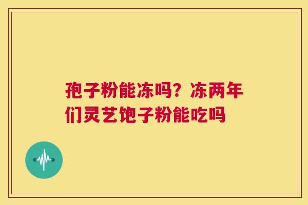 孢子粉能冻吗?冻两年们灵艺饱子粉能吃吗 第1张 孢子粉能冻吗?冻两年们灵艺饱子粉能吃吗 第1张