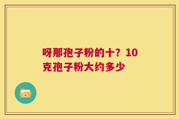 呀那孢子粉的十?10克孢子粉大约多少 第1张 呀那孢子粉的十?10克孢子粉大约多少 第1张