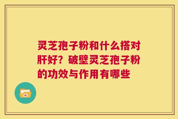 灵芝孢子粉和什么搭对肝好?破壁灵芝孢子粉的功效与作用有哪些 第1张 灵芝孢子粉和什么搭对肝好?破壁灵芝孢子粉的功效与作用有哪些 第1张