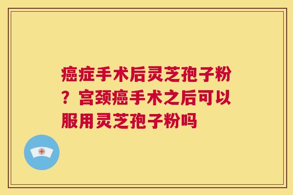 癌症手术后灵芝孢子粉?宫颈癌手术之后可以服用灵芝孢子粉吗 第1张 癌症手术后灵芝孢子粉?宫颈癌手术之后可以服用灵芝孢子粉吗 第1张