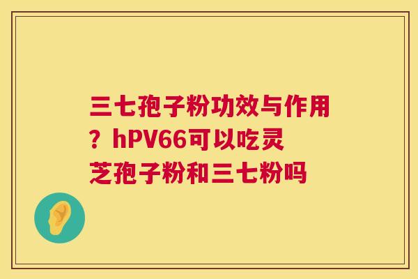 三七孢子粉功效与作用？hPV66可以吃灵芝孢子粉和三七粉吗  第1张