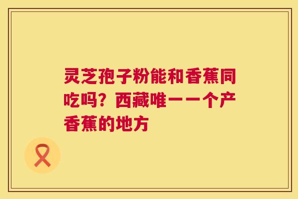灵芝孢子粉能和香蕉同吃吗?西藏唯一一个产香蕉的地方 第1张 灵芝孢子粉能和香蕉同吃吗?西藏唯一一个产香蕉的地方 第1张