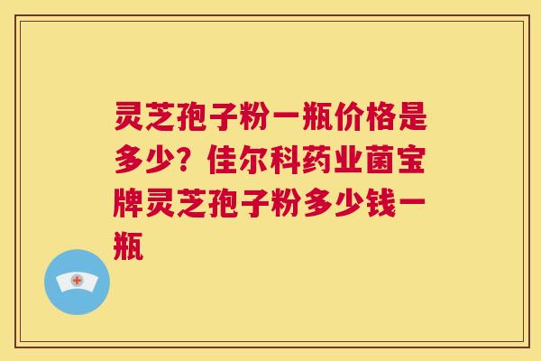 灵芝孢子粉一瓶价格是多少?佳尔科药业菌宝牌灵芝孢子粉多少钱一瓶 第1张 灵芝孢子粉一瓶价格是多少?佳尔科药业菌宝牌灵芝孢子粉多少钱一瓶 第1张