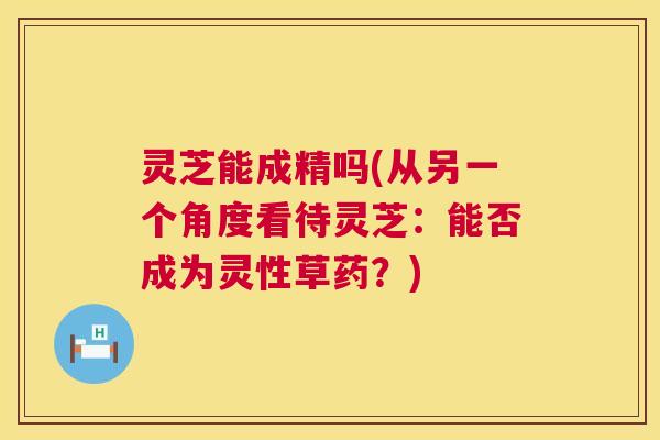 灵芝能成精吗(从另一个角度看待灵芝:能否成为灵性草药?) 第1张 灵芝能成精吗(从另一个角度看待灵芝:能否成为灵性草药?) 第1张