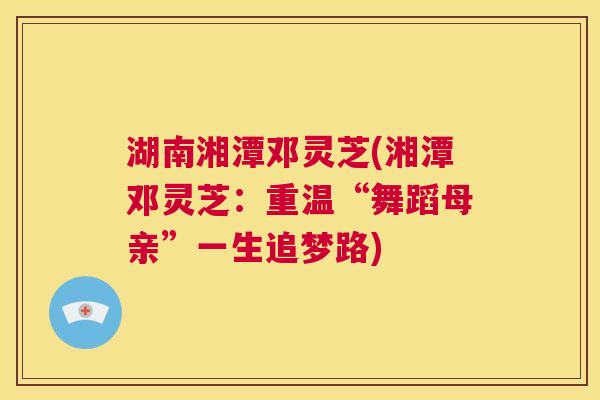 湖南湘潭邓灵芝(湘潭邓灵芝:重温“舞蹈母亲”一生追梦路) 第1张 湖南湘潭邓灵芝(湘潭邓灵芝:重温“舞蹈母亲”一生追梦路) 第1张