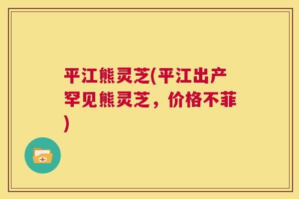 平江熊灵芝(平江出产罕见熊灵芝,价格不菲) 第1张 平江熊灵芝(平江出产罕见熊灵芝,价格不菲) 第1张