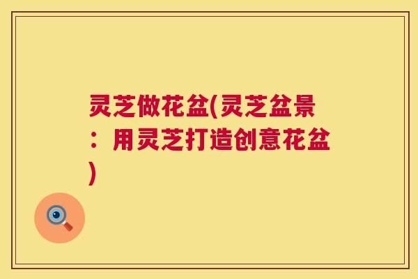 灵芝做花盆(灵芝盆景:用灵芝打造创意花盆) 第1张 灵芝做花盆(灵芝盆景:用灵芝打造创意花盆) 第1张