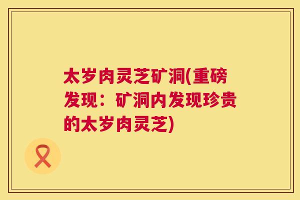 太岁肉灵芝矿洞(重磅发现：矿洞内发现珍贵的太岁肉灵芝)  第1张