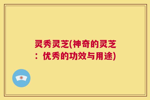 灵秀灵芝(神奇的灵芝:优秀的功效与用途) 第1张 灵秀灵芝(神奇的灵芝:优秀的功效与用途) 第1张