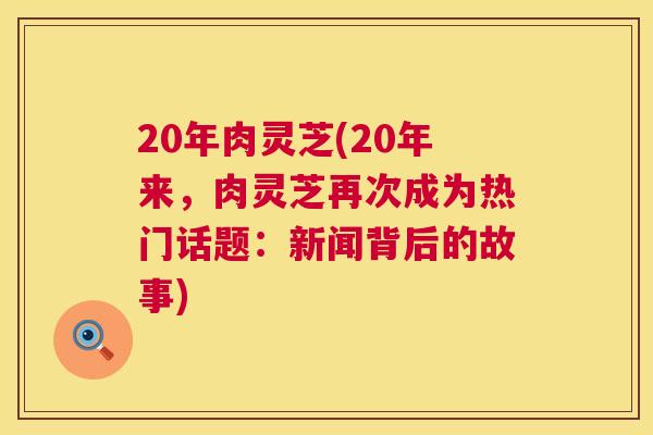 20年肉灵芝(20年来，肉灵芝再次成为热门话题：新闻背后的故事)  第1张