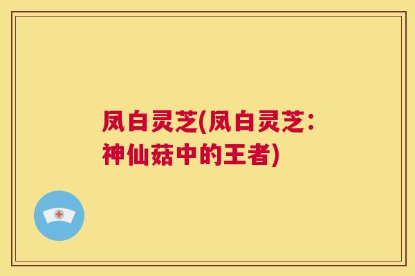 凤白灵芝(凤白灵芝:神仙菇中的王者) 第1张 凤白灵芝(凤白灵芝:神仙菇中的王者) 第1张