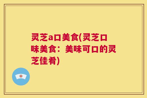 灵芝a口美食(灵芝口味美食:美味可口的灵芝佳肴) 第1张 灵芝a口美食(灵芝口味美食:美味可口的灵芝佳肴) 第1张