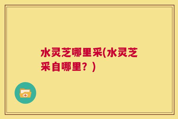 水灵芝哪里采(水灵芝采自哪里?) 第1张 水灵芝哪里采(水灵芝采自哪里?) 第1张