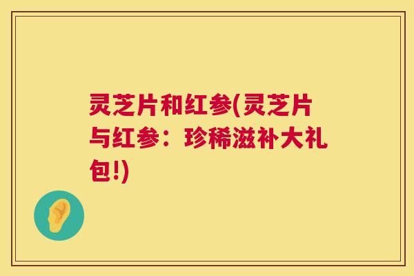 灵芝片和红参(灵芝片与红参：珍稀滋补大礼包!)  第1张