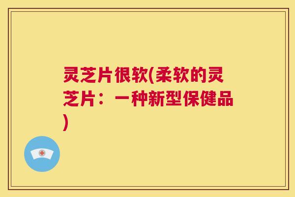 灵芝片很软(柔软的灵芝片:一种新型保健品) 第1张 灵芝片很软(柔软的灵芝片:一种新型保健品) 第1张