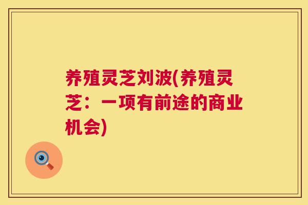 养殖灵芝刘波(养殖灵芝:一项有前途的商业机会) 第1张 养殖灵芝刘波(养殖灵芝:一项有前途的商业机会) 第1张