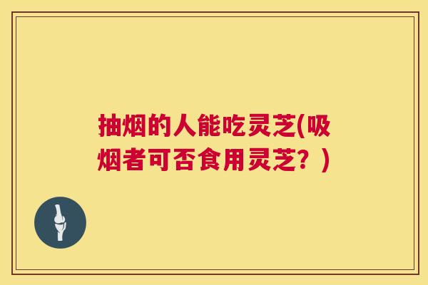 抽烟的人能吃灵芝(吸烟者可否食用灵芝?) 第1张 抽烟的人能吃灵芝(吸烟者可否食用灵芝?) 第1张