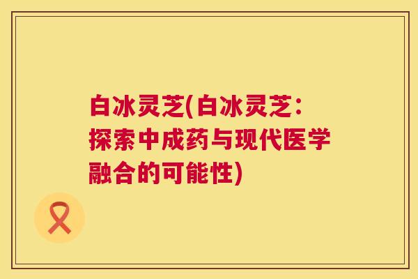 白冰灵芝(白冰灵芝:探索中成药与现代医学融合的可能性) 第1张 白冰灵芝(白冰灵芝:探索中成药与现代医学融合的可能性) 第1张