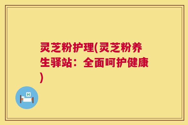 灵芝粉护理(灵芝粉养生驿站：全面呵护健康)  第1张