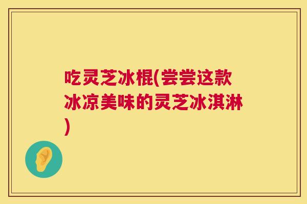 吃灵芝冰棍(尝尝这款冰凉美味的灵芝冰淇淋) 第1张 吃灵芝冰棍(尝尝这款冰凉美味的灵芝冰淇淋) 第1张