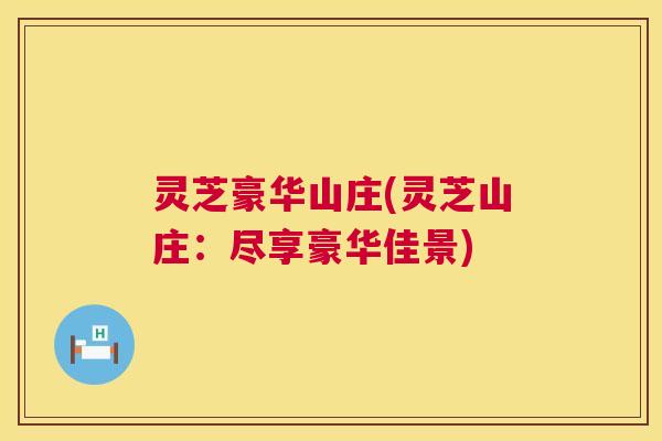 灵芝豪华山庄(灵芝山庄:尽享豪华佳景) 第1张 灵芝豪华山庄(灵芝山庄:尽享豪华佳景) 第1张