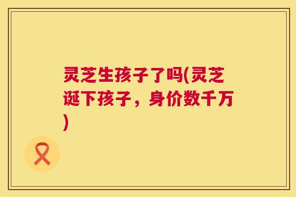 灵芝生孩子了吗(灵芝诞下孩子,身价数千万) 第1张 灵芝生孩子了吗(灵芝诞下孩子,身价数千万) 第1张
