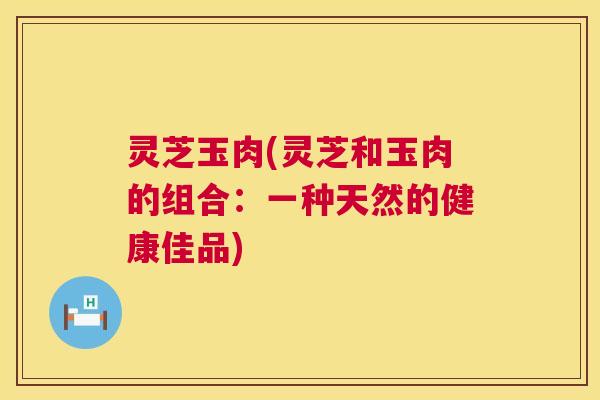 灵芝玉肉(灵芝和玉肉的组合:一种天然的健康佳品) 第1张 灵芝玉肉(灵芝和玉肉的组合:一种天然的健康佳品) 第1张