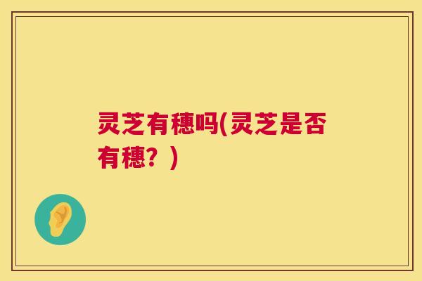 灵芝有穗吗(灵芝是否有穗?) 第1张 灵芝有穗吗(灵芝是否有穗?) 第1张