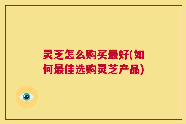 灵芝怎么购买最好(如何最佳选购灵芝产品) 第1张 灵芝怎么购买最好(如何最佳选购灵芝产品) 第1张