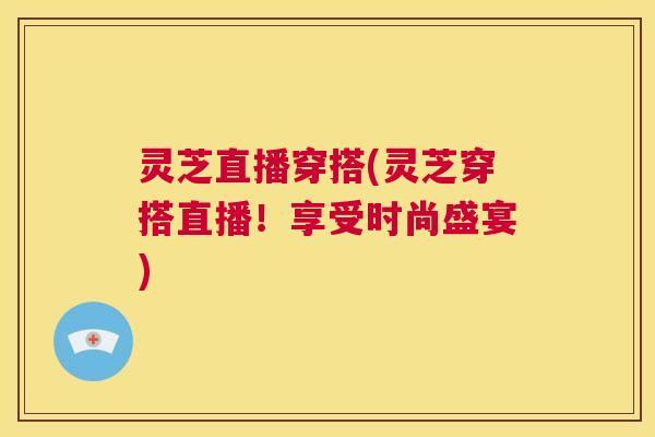 灵芝直播穿搭(灵芝穿搭直播！享受时尚盛宴)  第1张