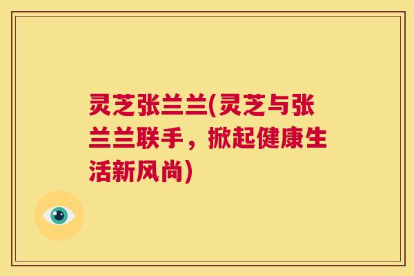 灵芝张兰兰(灵芝与张兰兰联手,掀起健康生活新风尚) 第1张 灵芝张兰兰(灵芝与张兰兰联手,掀起健康生活新风尚) 第1张