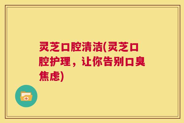灵芝口腔清洁(灵芝口腔护理,让你告别口臭焦虑) 第1张 灵芝口腔清洁(灵芝口腔护理,让你告别口臭焦虑) 第1张