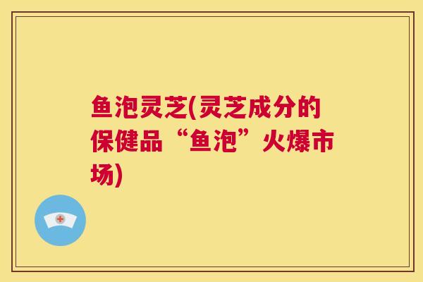 鱼泡灵芝(灵芝成分的保健品“鱼泡”火爆市场) 第1张 鱼泡灵芝(灵芝成分的保健品“鱼泡”火爆市场) 第1张