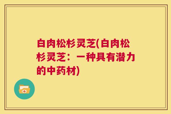 白肉松杉灵芝(白肉松杉灵芝：一种具有潜力的中药材)  第1张