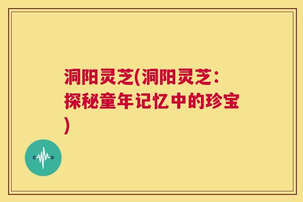 洞阳灵芝(洞阳灵芝：探秘童年记忆中的珍宝)  第1张