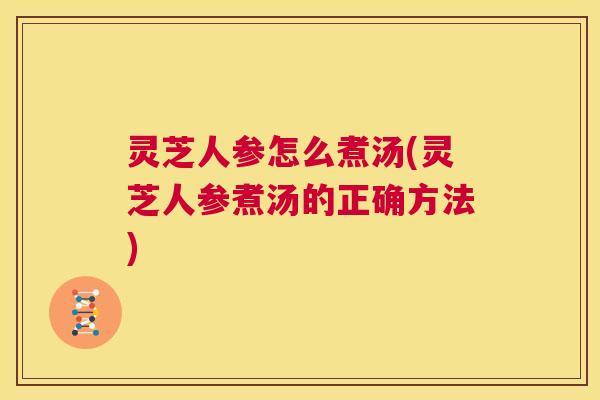 灵芝人参怎么煮汤(灵芝人参煮汤的正确方法)  第1张