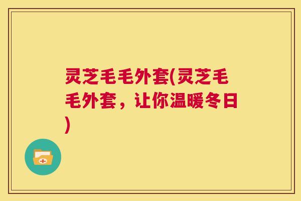 灵芝毛毛外套(灵芝毛毛外套,让你温暖冬日) 第1张 灵芝毛毛外套(灵芝毛毛外套,让你温暖冬日) 第1张