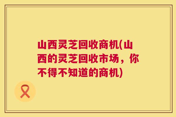 山西灵芝回收商机(山西的灵芝回收市场,你不得不知道的商机) 第1张 山西灵芝回收商机(山西的灵芝回收市场,你不得不知道的商机) 第1张
