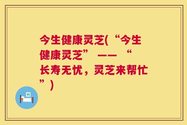 今生健康灵芝(“今生健康灵芝” —— “长寿无忧,灵芝来帮忙”) 第1张 今生健康灵芝(“今生健康灵芝” —— “长寿无忧,灵芝来帮忙”) 第1张
