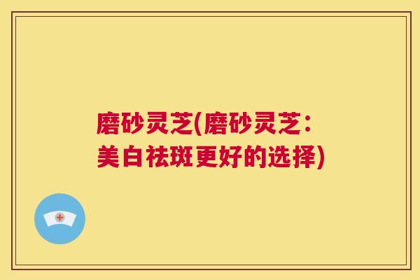 磨砂灵芝(磨砂灵芝：美白祛斑更好的选择)  第1张
