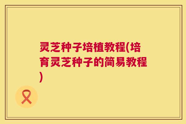 灵芝种子培植教程(培育灵芝种子的简易教程) 第1张 灵芝种子培植教程(培育灵芝种子的简易教程) 第1张