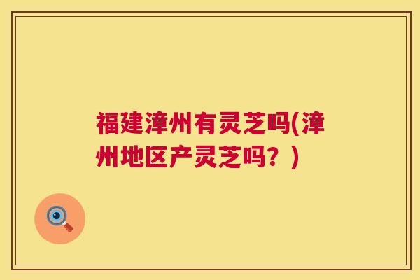 福建漳州有灵芝吗(漳州地区产灵芝吗?) 第1张 福建漳州有灵芝吗(漳州地区产灵芝吗?) 第1张