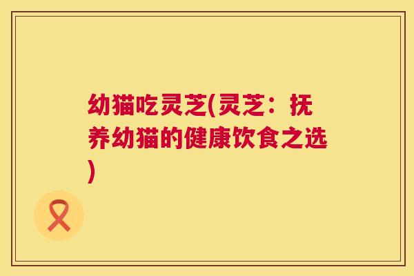 幼猫吃灵芝(灵芝:抚养幼猫的健康饮食之选) 第1张 幼猫吃灵芝(灵芝:抚养幼猫的健康饮食之选) 第1张
