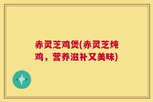 赤灵芝鸡煲(赤灵芝炖鸡,营养滋补又美味) 第1张 赤灵芝鸡煲(赤灵芝炖鸡,营养滋补又美味) 第1张