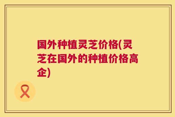 国外种植灵芝价格(灵芝在国外的种植价格高企) 第1张 国外种植灵芝价格(灵芝在国外的种植价格高企) 第1张