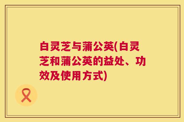 白灵芝与蒲公英(白灵芝和蒲公英的益处、功效及使用方式) 第1张 白灵芝与蒲公英(白灵芝和蒲公英的益处、功效及使用方式) 第1张