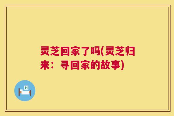 灵芝回家了吗(灵芝归来:寻回家的故事) 第1张 灵芝回家了吗(灵芝归来:寻回家的故事) 第1张